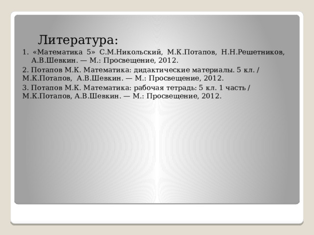  Литература: 1. «Математика 5» С.М.Никольский, М.К.Потапов, Н.Н.Решетников, А.В.Шевкин. — М.: Просвещение, 2012. 2. Потапов М.К. Математика: дидактические материалы. 5 кл. / М.К.Потапов, А.В.Шевкин. — М.: Просвещение, 2012. 3. Потапов М.К. Математика: рабочая тетрадь: 5 кл. 1 часть / М.К.Потапов, А.В.Шевкин. — М.: Просвещение, 2012. 