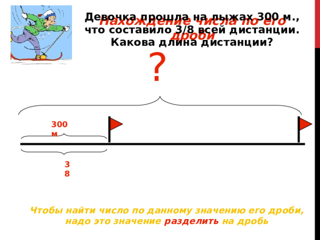 Девочка прошла на лыжах 300 м., что составило 3 / 8 всей дистанции. Какова длина дистанции? Нахождение числа по его дроби ? 300 м 38 Чтобы найти число по данному значению его дроби, надо это значение разделить на дробь 