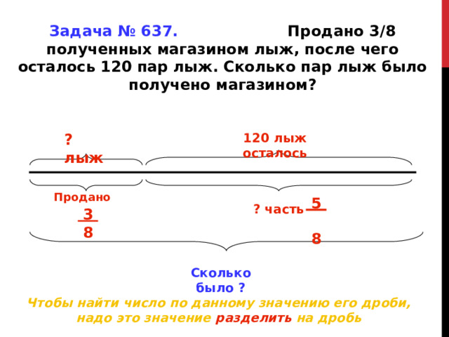 Задача № 637. Продано 3 /8 полученных магазином лыж, после чего осталось 120 пар лыж. Сколько пар лыж было получено магазином? ? лыж 120 лыж осталось Продано 5 8 ? часть 3 8 Сколько было ? Чтобы найти число по данному значению его дроби, надо это значение разделить на дробь 