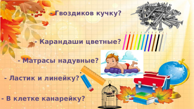  - Гвоздиков кучку?  - Карандаши цветные?  - Матрасы надувные?  - Ластик и линейку?  - В клетке канарейку? 