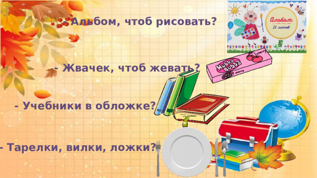  - Альбом, чтоб рисовать?  - Жвачек, чтоб жевать?  - Учебники в обложке?  - Тарелки, вилки, ложки? 