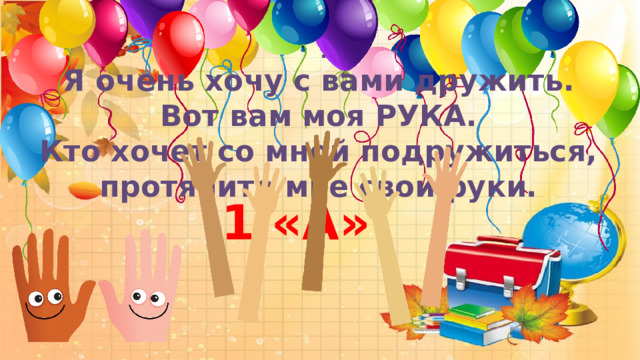    . Я очень хочу с вами дружить. Вот вам моя РУКА. Кто хочет со мной подружиться, протяните мне свои руки.   1 «А»! 