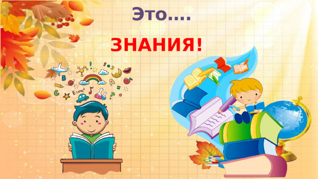  Это….        ЗНАНИЯ! 