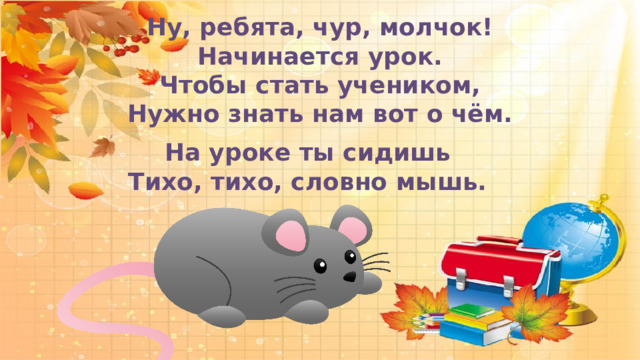  Ну, ребята, чур, молчок! Начинается урок. Чтобы стать учеником, Нужно знать нам вот о чём.      На уроке ты сидишь Тихо, тихо, словно мышь. 