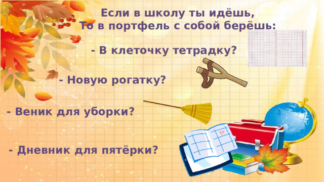  Если в школу ты идёшь, То в портфель с собой берёшь:   - В клеточку тетрадку?   - Новую рогатку?  - Веник для уборки?  - Дневник для пятёрки? 