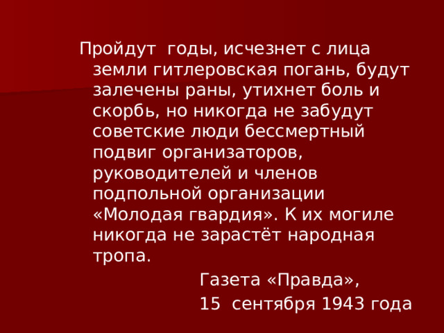 Пройдут годы, исчезнет с лица земли гитлеровская погань, будут залечены раны, утихнет боль и скорбь, но никогда не забудут советские люди бессмертный подвиг организаторов, руководителей и членов подпольной организации «Молодая гвардия». К их могиле никогда не зарастёт народная тропа.  Газета «Правда»,  15 сентября 1943 года 