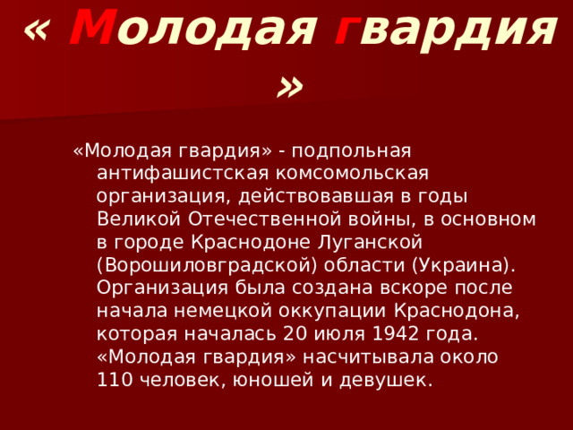 « М олодая г вардия » «Молодая гвардия» - подпольная антифашистская комсомольская организация, действовавшая в годы Великой Отечественной войны, в основном в городе Краснодоне Луганской (Ворошиловградской) области (Украина). Организация была создана вскоре после начала немецкой оккупации Краснодона, которая началась 20 июля 1942 года. «Молодая гвардия» насчитывала около 110 человек, юношей и девушек. 