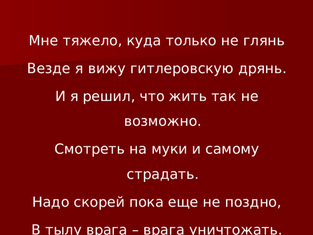 Мне тяжело, куда только не глянь Везде я вижу гитлеровскую дрянь. И я решил, что жить так не возможно. Смотреть на муки и самому страдать. Надо скорей пока еще не поздно, В тылу врага – врага уничтожать. 