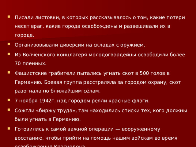 Писали листовки, в которых рассказывалось о том, какие потери несет враг, какие города освобождены и развешивали их в городе. Организовывали диверсии на складах с оружием. Из Волченского концлагеря молодогвардейцы освободили более 70 пленных. Фашистские грабители пытались угнать скот в 500 голов в Германию. Боевая группа расстреляла за городом охрану, скот разогнала по ближайшим сёлам. 7 ноября 1942г. над городом реяли красные флаги. Сожгли «биржу труда», там находились списки тех, кого должны были угнать в Германию. Готовились к самой важной операции — вооруженному восстанию, чтобы прийти на помощь нашим войскам во время освобождения Краснодона. 