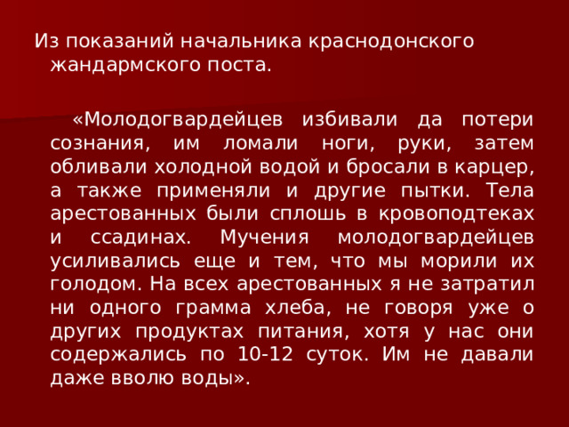 Из показаний начальника краснодонского жандармского поста.  «Молодогвардейцев избивали да потери сознания, им ломали ноги, руки, затем обливали холодной водой и бросали в карцер, а также применяли и другие пытки. Тела арестованных были сплошь в кровоподтеках и ссадинах. Мучения молодогвардейцев усиливались еще и тем, что мы морили их голодом. На всех арестованных я не затратил ни одного грамма хлеба, не говоря уже о других продуктах питания, хотя у нас они содержались по 10-12 суток. Им не давали даже вволю воды». 