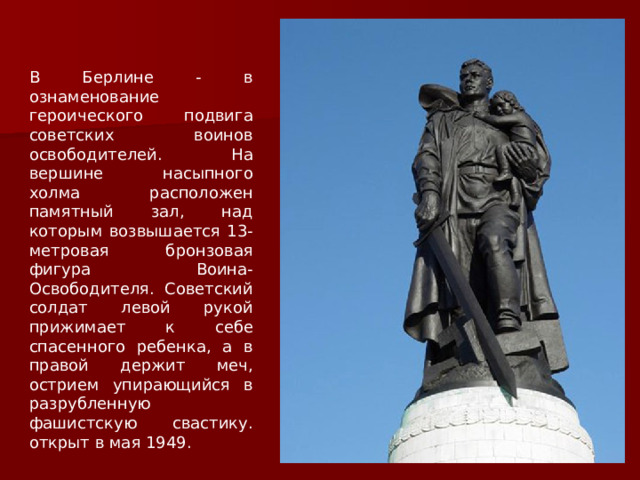 В Берлине - в ознаменование героического подвига советских воинов освободителей. На вершине насыпного холма расположен памятный зал, над которым возвышается 13-метровая бронзовая фигура Воина-Освободителя. Советский солдат левой рукой прижимает к себе спасенного ребенка, а в правой держит меч, острием упирающийся в разрубленную фашистскую свастику. открыт в мая 1949. 