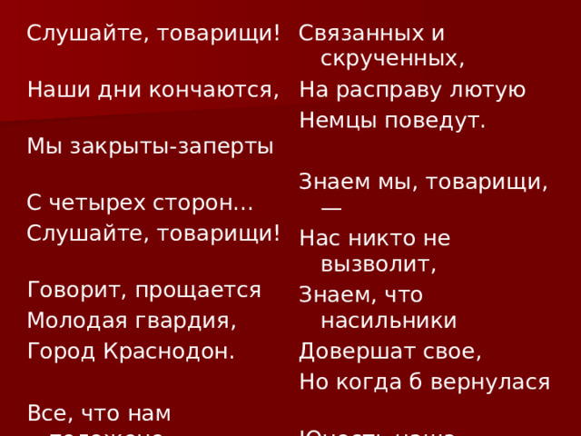 Слушайте, товарищи! Наши дни кончаются, Связанных и скрученных, На расправу лютую Мы закрыты-заперты С четырех сторон... Немцы поведут. Слушайте, товарищи! Говорит, прощается Знаем мы, товарищи, — Молодая гвардия, Нас никто не вызволит, Знаем, что насильники Город Краснодон. Довершат свое, Но когда б вернулася Все, что нам положено, Юность наша сызнова, Пройдено, исхожено. Мы бы вновь за родину Мало их осталося — Отдали ее. Считанных минут. Скоро нас, измученных, 