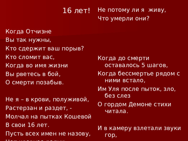  16 лет! Не потому ли я живу, Что умерли они? Когда Отчизне Вы так нужны,   Кто сдержит ваш порыв? Кто сломит вас, Когда во имя жизни Когда до смерти оставалось 5 шагов, Когда бессмертье рядом с ними встало, Вы рветесь в бой, Им Уля после пыток, зло, без слез О смерти позабыв. О гордом Демоне стихи читала.     Не я – в крови, полуживой, И в камеру взлетали звуки гор, Растерзан и раздет, - И голос креп, отлитый из металла Молчал на пытках Кошевой И так звенел и так был жизнью полн, В свои 16 лет. Как будто вся страна за ним стояла. Пусть всех имен не назову, Нет кровнее родни. 