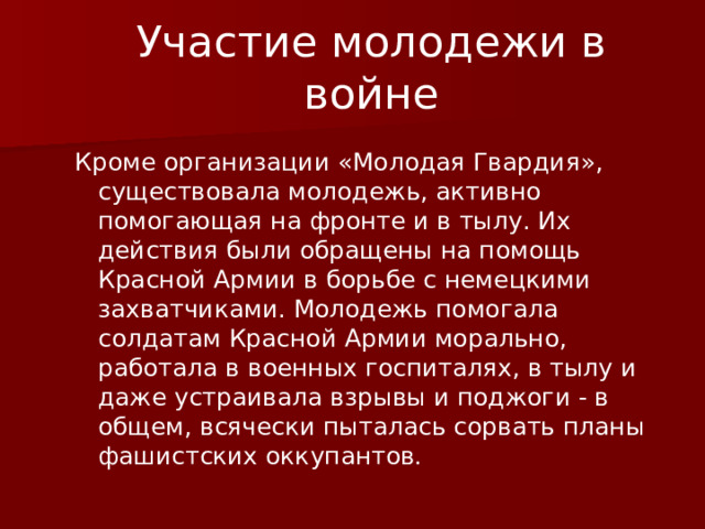 Участие молодежи в войне Кроме организации «Молодая Гвардия», существовала молодежь, активно помогающая на фронте и в тылу. Их действия были обращены на помощь Красной Армии в борьбе с немецкими захватчиками. Молодежь помогала солдатам Красной Армии морально, работала в военных госпиталях, в тылу и даже устраивала взрывы и поджоги - в общем, всячески пыталась сорвать планы фашистских оккупантов. 