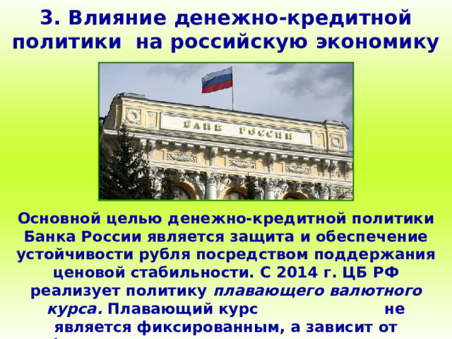 3. Влияние денежно-кредитной политики на российскую экономику Основной целью денежно-кредитной политики Банка России является защита и обеспечение устойчивости рубля посредством поддержания ценовой стабильности. С 2014 г. ЦБ РФ реализует политику плавающего валютного курса. Плавающий курс не является фиксированным, а зависит от фундаментальных макроэкономических факторов. 