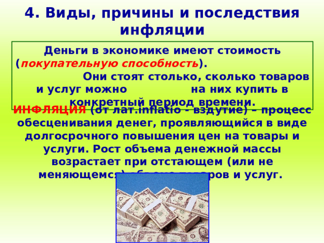 4. Виды, причины и последствия инфляции Деньги в экономике имеют стоимость ( покупательную способность ). Они стоят столько, сколько товаров и услуг можно на них купить в конкретный период времени. ИНФЛЯЦИЯ (от лат. inflatio - вздутие) – процесс обесценивания денег, проявляющийся в виде долгосрочного повышения цен на товары и услуги. Рост объема денежной массы возрастает при отстающем (или не меняющемся) объеме товаров и услуг. 