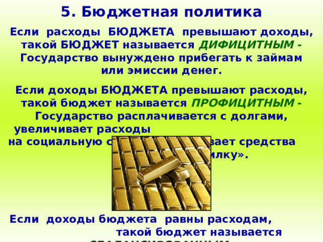 5. Бюджетная политика Если расходы БЮДЖЕТА превышают доходы, такой БЮДЖЕТ называется ДИФИЦИТНЫМ - Государство вынуждено прибегать к займам или эмиссии денег. Если доходы БЮДЖЕТА превышают расходы, такой бюджет называется ПРОФИЦИТНЫМ - Государство расплачивается с долгами, увеличивает расходы на социальную сферу, откладывает средства «в копилку». Если доходы бюджета равны расходам, такой бюджет называется СБАЛАНСИРОВАННЫМ . 