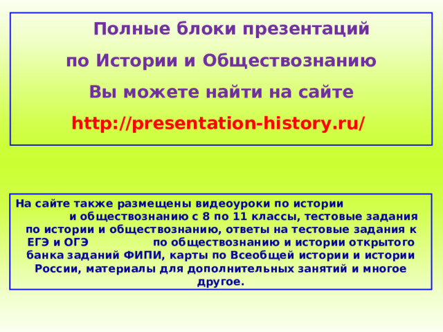  Полные блоки презентаций по Истории и Обществознанию Вы можете найти на сайте http://presentation-history.ru/  На сайте также размещены  видеоуроки по истории  и обществознанию с 8 по 11 классы, тестовые задания по истории и обществознанию, ответы на тестовые задания к ЕГЭ и ОГЭ  по обществознанию  и истории открытого банка заданий ФИПИ, карты по Всеобщей истории и истории России, материалы для дополнительных занятий и многое другое. 