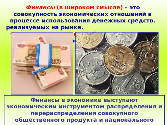 Финансы (в широком смысле)  – это совокупность экономических отношений в процессе использования денежных средств. реализуемых на рынке.  Финансы (в узком смысле) – сами денежные средства. Финансы в экономике выступают экономическим инструментом распределения и перераспределения совокупного общественного продукта и национального дохода. 