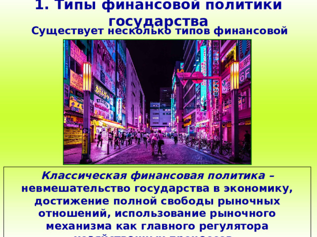 1. Типы финансовой политики государства Существует несколько типов финансовой политики: Классическая финансовая политика – невмешательство государства в экономику, достижение полной свободы рыночных отношений, использование рыночного механизма как главного регулятора хозяйственных процессов. 