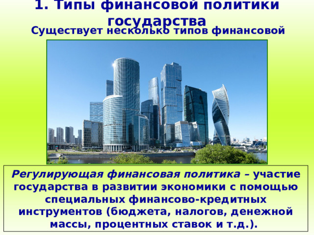1. Типы финансовой политики государства Существует несколько типов финансовой политики: Регулирующая финансовая политика – участие государства в развитии экономики с помощью специальных финансово-кредитных инструментов (бюджета, налогов, денежной массы, процентных ставок и т.д.). 