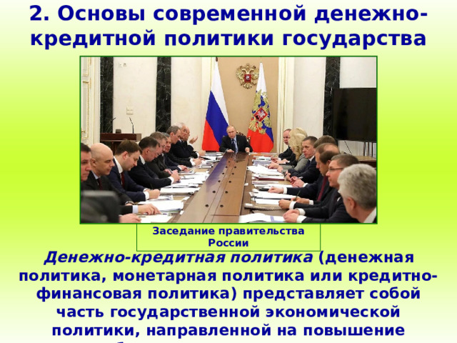 2. Основы современной денежно-кредитной политики государства Заседание правительства России Денежно-кредитная политика (денежная политика, монетарная политика или кредитно-финансовая политика) представляет собой часть государственной экономической политики, направленной на повышение благосостояния граждан. 