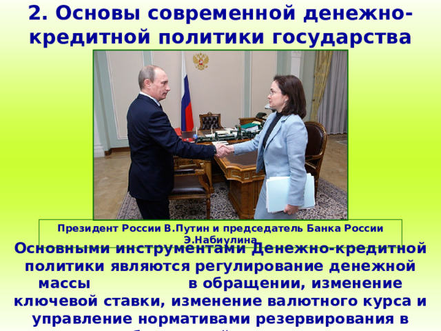 2. Основы современной денежно-кредитной политики государства Президент России В.Путин и председатель Банка России Э.Набиулина Основными инструментами Денежно-кредитной политики являются регулирование денежной массы в обращении, изменение ключевой ставки, изменение валютного курса и управление нормативами резервирования в банковской системе. 