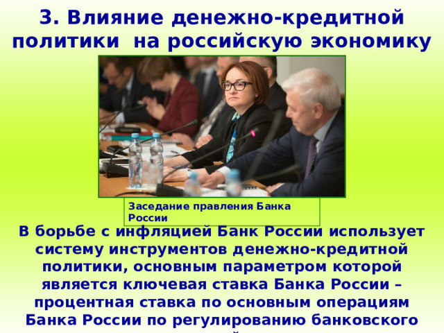 3. Влияние денежно-кредитной политики на российскую экономику Заседание правления Банка России В борьбе с инфляцией Банк России использует систему инструментов денежно-кредитной политики, основным параметром которой является ключевая ставка Банка России – процентная ставка по основным операциям Банка России по регулированию банковского сектора и основной индикатор денежно-кредитной политики. 