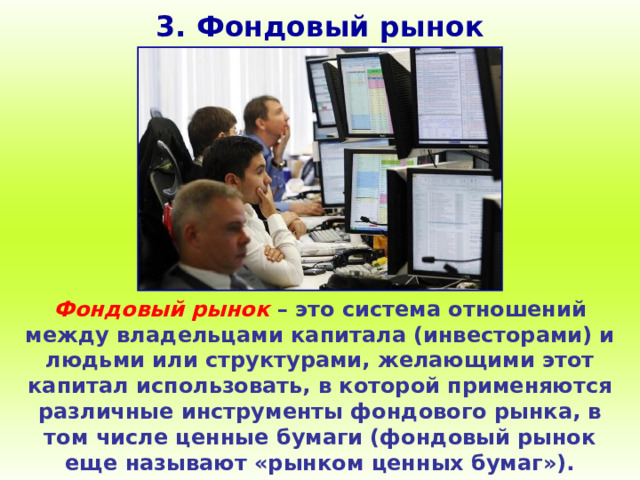 3. Фондовый рынок Фондовый рынок – это система отношений между владельцами капитала (инвесторами) и людьми или структурами, желающими этот капитал использовать, в которой применяются различные инструменты фондового рынка, в том числе ценные бумаги (фондовый рынок еще называют «рынком ценных бумаг»). 