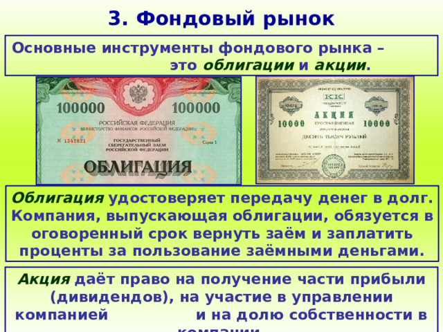 3. Фондовый рынок Основные инструменты фондового рынка – это облигации и акции . Облигация удостоверяет передачу денег в долг. Компания, выпускающая облигации, обязуется в оговоренный срок вернуть заём и заплатить проценты за пользование заёмными деньгами. Акция даёт право на получение части прибыли (дивидендов), на участие в управлении компанией и на долю собственности в компании. 