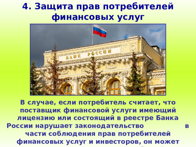 4. Защита прав потребителей финансовых услуг В случае, если потребитель считает, что поставщик финансовой услуги имеющий лицензию или состоящий в реестре Банка России нарушает законодательство в части соблюдения прав потребителей финансовых услуг и инвесторов, он может пожаловаться в Банк России через интернет-приёмную. 