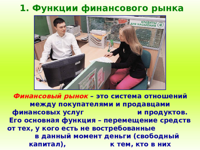 1. Функции финансового рынка Финансовый рынок – это система отношений между покупателями и продавцами финансовых услуг и продуктов. Его основная функция – перемещение средств от тех, у кого есть не востребованные в данный момент деньги (свободный капитал), к тем, кто в них нуждается и готов их использовать на платной основе. 