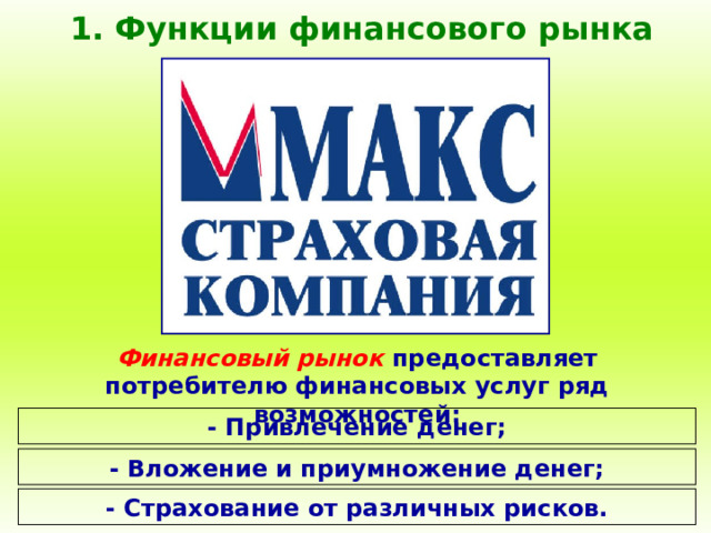 1. Функции финансового рынка Финансовый рынок предоставляет потребителю финансовых услуг ряд возможностей: - Привлечение денег; - Вложение и приумножение денег; - Страхование от различных рисков. 