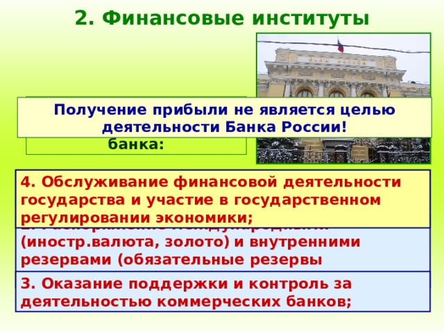 2. Финансовые институты Специфические функции центрального банка: Получение прибыли не является целью деятельности Банка России! 1. Выпуск (эмиссия) денежных знаков, являющихся национальной валютой; 4. Обслуживание финансовой деятельности государства и участие в государственном регулировании экономики; 2. Распоряжение международными (иностр.валюта, золото)  и внутренними резервами (обязательные резервы коммерческих банков); 3. Оказание поддержки и контроль за деятельностью коммерческих банков; 