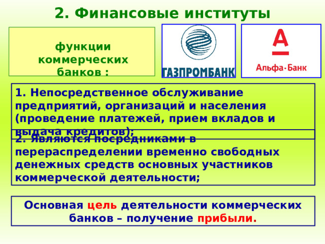 2. Финансовые институты функции коммерческих банков : 1. Непосредственное обслуживание предприятий, организаций и населения (проведение платежей, прием вкладов и выдача кредитов); 2. Являются посредниками в перераспределении временно свободных денежных средств основных участников коммерческой деятельности; Основная  цель  деятельности коммерческих банков – получение  прибыли . 