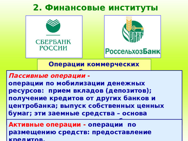2. Финансовые институты Операции коммерческих банков : Пассивные операции - операции по мобилизации денежных ресурсов: прием вкладов (депозитов); получение кредитов от других банков и центробанка; выпуск собственных ценных бумаг; эти заемные средства – основа деятельности коммерческого банка. Активные операции - операции по размещению средств: предоставление кредитов. 