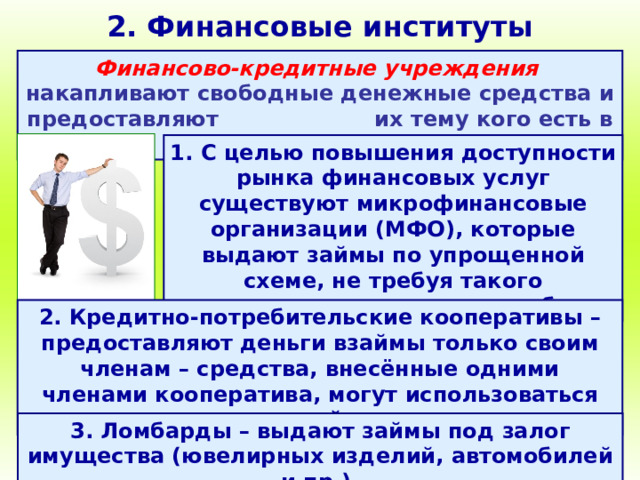 2. Финансовые институты Финансово-кредитные учреждения  накапливают свободные денежные средства и предоставляют их тему кого есть в них потребность. 1. С целью повышения доступности рынка финансовых услуг существуют микрофинансовые организации (МФО), которые выдают займы по упрощенной схеме, не требуя такого количества документов, как банк. 2. Кредитно-потребительские кооперативы – предоставляют деньги взаймы только своим членам – средства, внесённые одними членами кооператива, могут использоваться для выдачи займов другим. 3. Ломбарды – выдают займы под залог имущества (ювелирных изделий, автомобилей и пр.). 