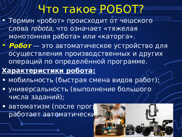 Что такое РОБОТ? Термин «робот» происходит от чешского слова robota , что означает «тяжелая монотонная работа» или «каторга». Робот — это автоматическое устройство для осуществления производственных и других операций по определённой программе. Характеристики робота: • мобильность (быстрая смена видов работ); • универсальность (выполнение большого числа заданий); • автоматизм (после программирования работает автоматически). 