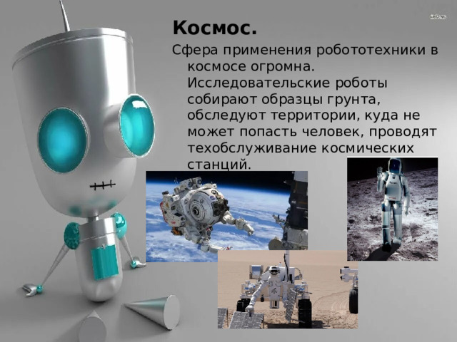 Космос. Сфера применения робототехники в космосе огромна. Исследовательские роботы собирают образцы грунта, обследуют территории, куда не может попасть человек, проводят техобслуживание космических станций. 
