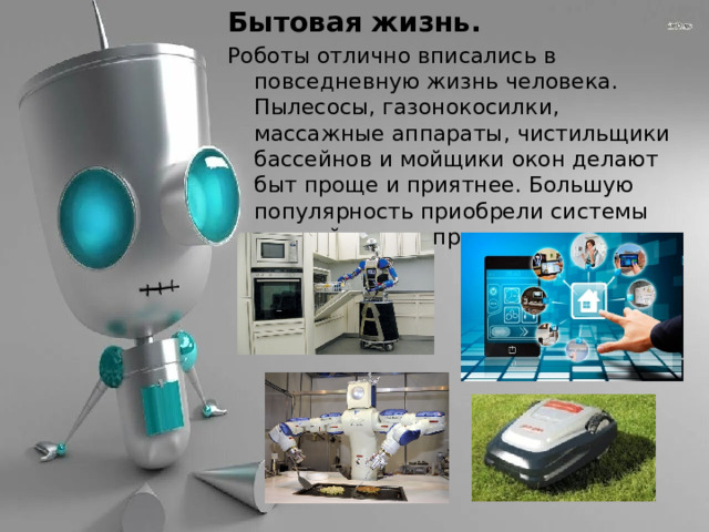 Бытовая жизнь. Роботы отлично вписались в повседневную жизнь человека. Пылесосы, газонокосилки, массажные аппараты, чистильщики бассейнов и мойщики окон делают быт проще и приятнее. Большую популярность приобрели системы «умный дом», управляющие всеми процессами. 