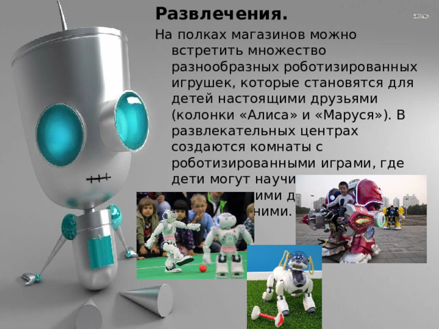 Развлечения. На полках магазинов можно встретить множество разнообразных роботизированных игрушек, которые становятся для детей настоящими друзьями (колонки «Алиса» и «Маруся»). В развлекательных центрах создаются комнаты с роботизированными играми, где дети могут научиться управлять механическими друзьями и поиграть с ними. 