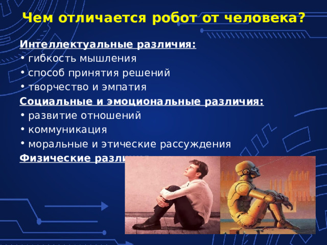 Чем отличается робот от человека? Интеллектуальные различия: гибкость мышления способ принятия решений творчество и эмпатия Социальные и эмоциональные различия: развитие отношений коммуникация моральные и этические рассуждения Физические различия 