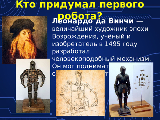 Кто придумал первого робота? Леонардо да Винчи — величайший художник эпохи Возрождения, учёный и изобретатель в 1495 году разработал человекоподобный механизм. Он мог подниматься, садиться, двигать руками. 