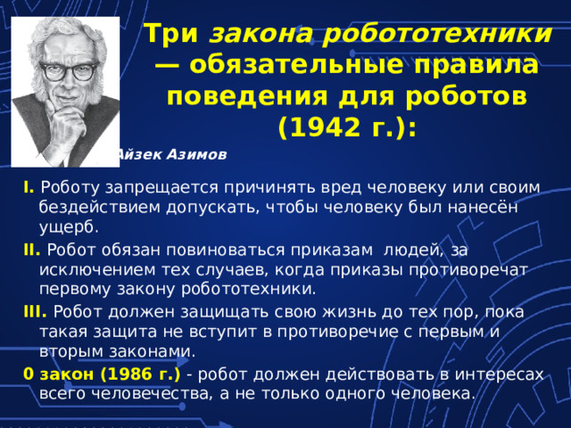 Три закона робототехники — обязательные правила поведения для роботов (1942 г.): Айзек Азимов I.  Роботу запрещается причинять вред человеку или своим бездействием допускать, чтобы человеку был нанесён ущерб. II. Робот обязан повиноваться приказам людей, за исключением тех случаев, когда приказы противоречат первому закону робототехники. III.  Робот должен защищать свою жизнь до тех пор, пока такая защита не вступит в противоречие с первым и вторым законами. 0 закон (1986 г.) - робот должен действовать в интересах всего человечества, а не только одного человека. 