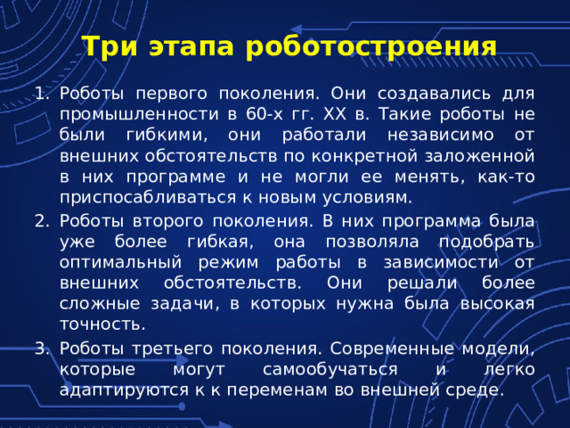 Три этапа роботостроения Роботы первого поколения. Они создавались для промышленности в 60-х гг. XX в. Такие роботы не были гибкими, они работали независимо от внешних обстоятельств по конкретной заложенной в них программе и не могли ее менять, как-то приспосабливаться к новым условиям.  Роботы второго поколения. В них программа была уже более гибкая, она позволяла подобрать оптимальный режим работы в зависимости от внешних обстоятельств. Они решали более сложные задачи, в которых нужна была высокая точность. Роботы третьего поколения. Современные модели, которые могут самообучаться и легко адаптируются к к переменам во внешней среде.  