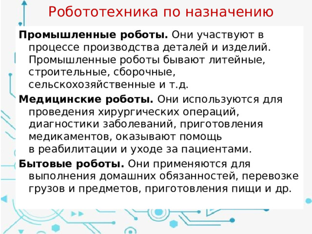 Робототехника по назначению Промышленные роботы. Они участвуют в процессе производства деталей и изделий. Промышленные роботы бывают литейные, строительные, сборочные, сельскохозяйственные и т.д. Медицинские роботы. Они используются для проведения хирургических операций, диагностики заболеваний, приготовления медикаментов, оказывают помощь в реабилитации и уходе за пациентами. Бытовые роботы. Они применяются для выполнения домашних обязанностей, перевозке грузов и предметов, приготовления пищи и др. 