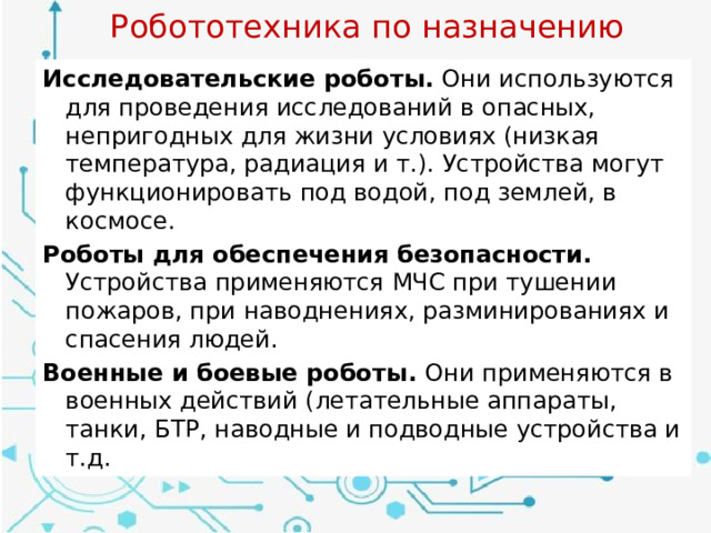 Робототехника по назначению Исследовательские роботы. Они используются для проведения исследований в опасных, непригодных для жизни условиях (низкая температура, радиация и т.). Устройства могут функционировать под водой, под землей, в космосе. Роботы для обеспечения безопасности. Устройства применяются МЧС при тушении пожаров, при наводнениях, разминированиях и спасения людей. Военные и боевые роботы. Они применяются в военных действий (летательные аппараты, танки, БТР, наводные и подводные устройства и т.д. 