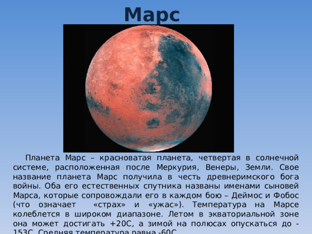 Марс Планета Марс – красноватая планета, четвертая в солнечной системе, расположенная после Меркурия, Венеры, Земли. Свое название планета Марс получила в честь древнеримского бога войны. Оба его естественных спутника названы именами сыновей Марса, которые сопровождали его в каждом бою – Деймос и Фобос (что означает «страх» и «ужас»). Температура на Марсе колеблется в широком диапазоне. Летом в экваториальной зоне она может достигать +20С, а зимой на полюсах опускаться до -153С. Средняя температура равна -60С. 