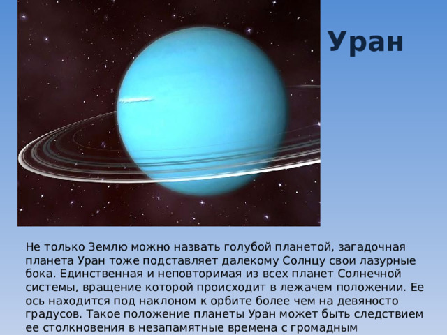 Уран Не только Землю можно назвать голубой планетой, загадочная планета Уран тоже подставляет далекому Солнцу свои лазурные бока. Единственная и неповторимая из всех планет Солнечной системы, вращение которой происходит в лежачем положении. Ее ось находится под наклоном к орбите более чем на девяносто градусов. Такое положение планеты Уран может быть следствием ее столкновения в незапамятные времена с громадным астероидом. 