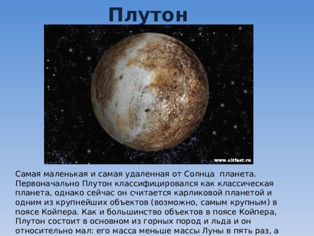 Плутон Самая маленькая и самая удаленная от Солнца планета. Первоначально Плутон классифицировался как классическая планета, однако сейчас он считается карликовой планетой и одним из крупнейших объектов (возможно, самым крупным) в поясе Койпера. Как и большинство объектов в поясе Койпера, Плутон состоит в основном из горных пород и льда и он относительно мал: его масса меньше массы Луны в пять раз, а объём — в три раза. 